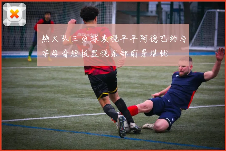 热火队三分球表现平平阿德巴约与字母哥短板显现东部前景堪忧